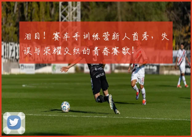 泪目！赛车手训练营新人首秀，失误与荣耀交织的青春赛歌！