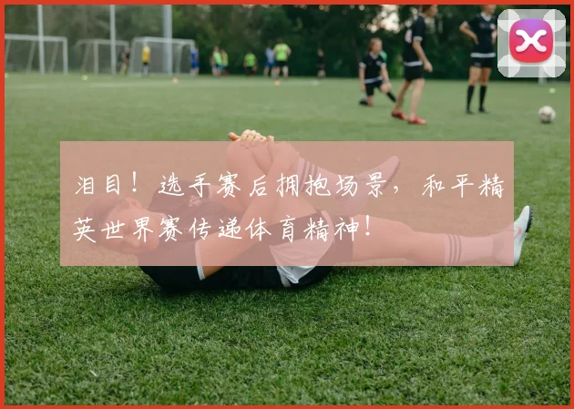 泪目！选手赛后拥抱场景，和平精英世界赛传递体育精神！