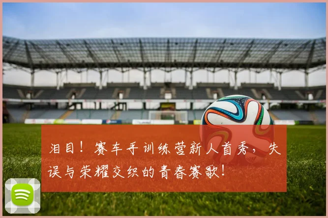 泪目！赛车手训练营新人首秀，失误与荣耀交织的青春赛歌！