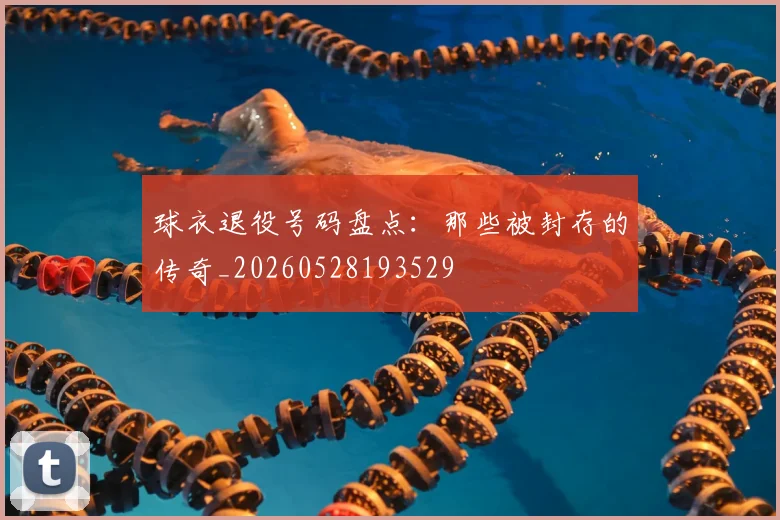 球衣退役号码盘点:那些被封存的传奇_20260528193529