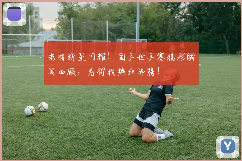 老将新星闪耀！国乒世乒赛精彩瞬间回顾，看得我热血沸腾！