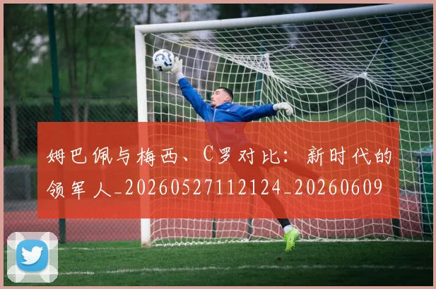 姆巴佩与梅西、C罗对比:新时代的领军人_20260527112124_20260609132727